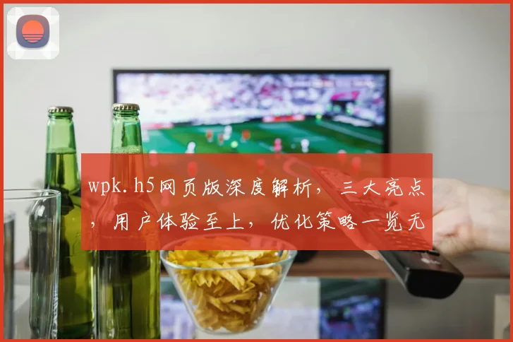 wpk.h5网页版深度解析，三大亮点，用户体验至上，优化策略一览无余