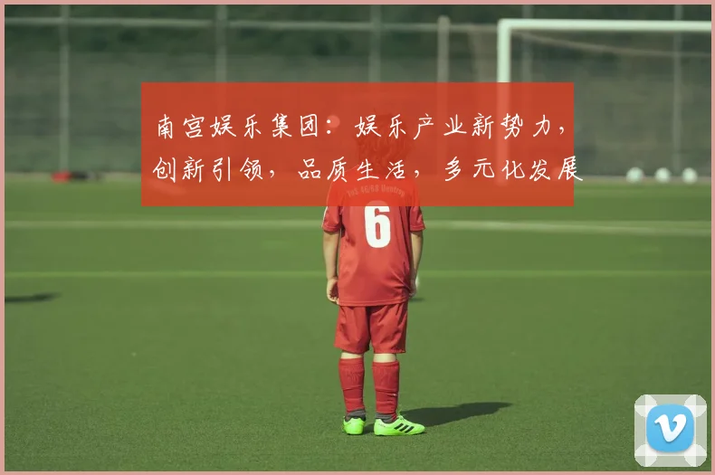 南宫娱乐集团：娱乐产业新势力，创新引领，品质生活，多元化发展，尽在南宫娱乐