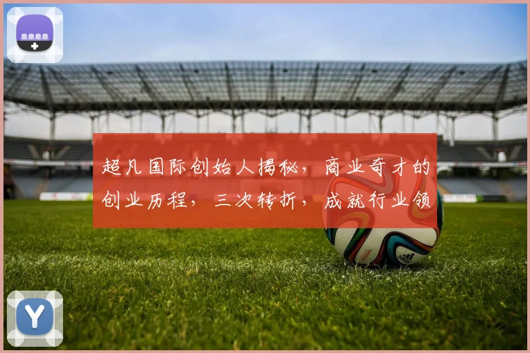 超凡国际创始人揭秘，商业奇才的创业历程，三次转折，成就行业领袖，引领未来潮流