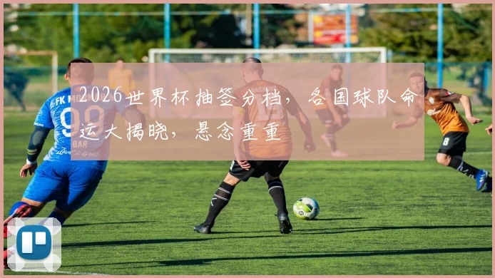 2026世界杯抽签分档，各国球队命运大揭晓，悬念重重